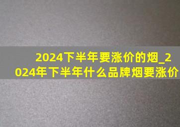 2024下半年要涨价的烟_2024年下半年什么品牌烟要涨价