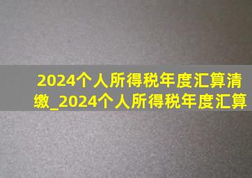 2024个人所得税年度汇算清缴_2024个人所得税年度汇算