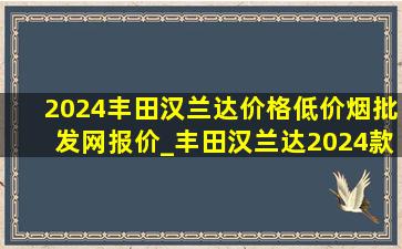 2024丰田汉兰达价格(低价烟批发网)报价_丰田汉兰达2024款(低价烟批发网)款落地价