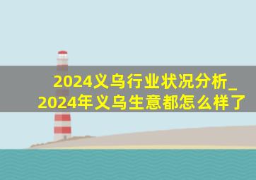 2024义乌行业状况分析_2024年义乌生意都怎么样了