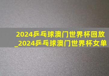 2024乒乓球澳门世界杯回放_2024乒乓球澳门世界杯女单