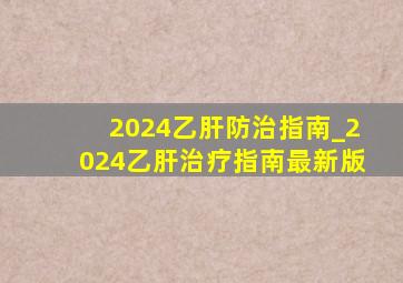 2024乙肝防治指南_2024乙肝治疗指南最新版