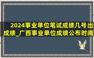 2024事业单位笔试成绩几号出成绩_广西事业单位成绩公布时间2024