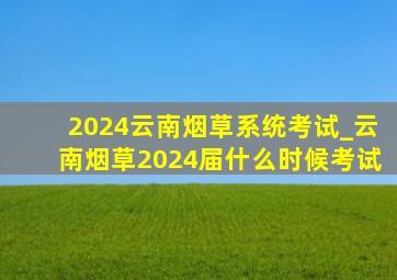 2024云南烟草系统考试_云南烟草2024届什么时候考试