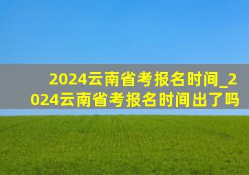 2024云南省考报名时间_2024云南省考报名时间出了吗