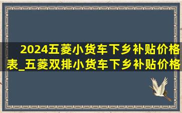 2024五菱小货车下乡补贴价格表_五菱双排小货车下乡补贴价格表