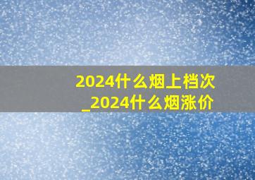 2024什么烟上档次_2024什么烟涨价