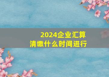 2024企业汇算清缴什么时间进行