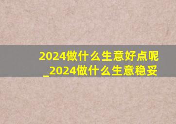 2024做什么生意好点呢_2024做什么生意稳妥