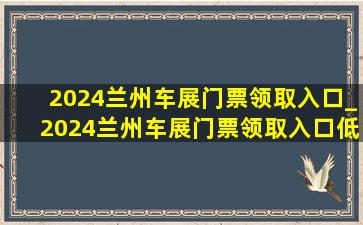 2024兰州车展门票领取入口_2024兰州车展门票领取入口(低价烟批发网)