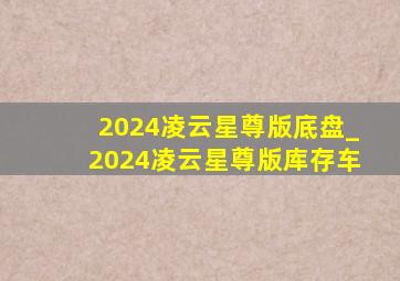 2024凌云星尊版底盘_2024凌云星尊版库存车