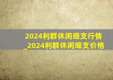 2024利群休闲细支行情_2024利群休闲细支价格