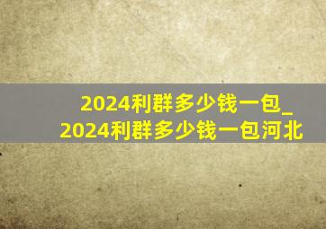 2024利群多少钱一包_2024利群多少钱一包河北