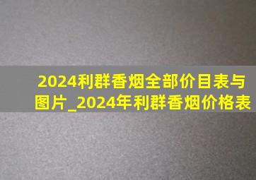 2024利群香烟全部价目表与图片_2024年利群香烟价格表