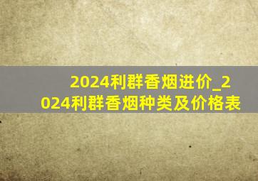 2024利群香烟进价_2024利群香烟种类及价格表