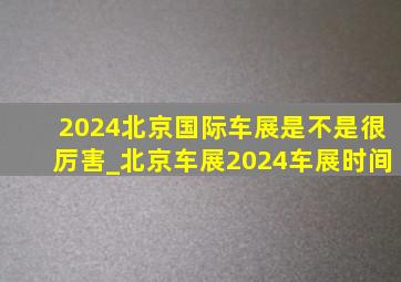 2024北京国际车展是不是很厉害_北京车展2024车展时间
