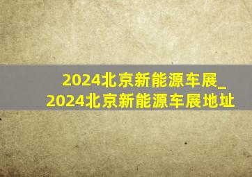 2024北京新能源车展_2024北京新能源车展地址