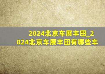 2024北京车展丰田_2024北京车展丰田有哪些车