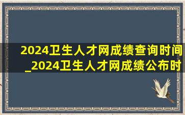 2024卫生人才网成绩查询时间_2024卫生人才网成绩公布时间