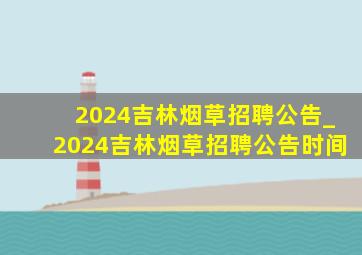 2024吉林烟草招聘公告_2024吉林烟草招聘公告时间