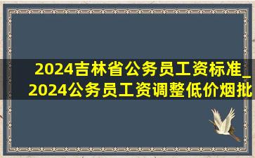 2024吉林省公务员工资标准_2024公务员工资调整(低价烟批发网)消息