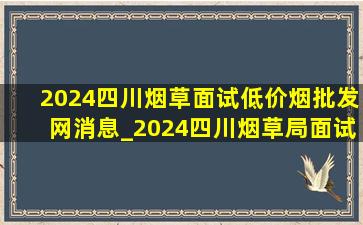 2024四川烟草面试(低价烟批发网)消息_2024四川烟草局面试(低价烟批发网)消息