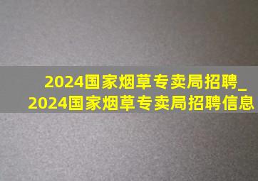 2024国家烟草专卖局招聘_2024国家烟草专卖局招聘信息