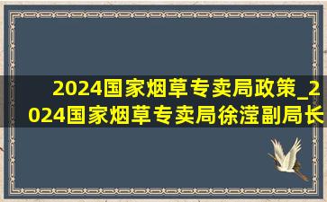 2024国家烟草专卖局政策_2024国家烟草专卖局徐滢副局长