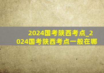 2024国考陕西考点_2024国考陕西考点一般在哪