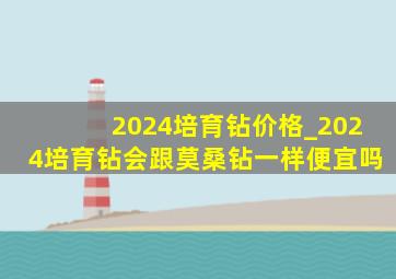 2024培育钻价格_2024培育钻会跟莫桑钻一样便宜吗