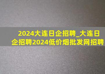 2024大连日企招聘_大连日企招聘2024(低价烟批发网)招聘