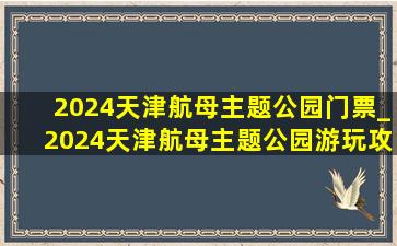 2024天津航母主题公园门票_2024天津航母主题公园游玩攻略