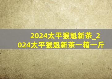 2024太平猴魁新茶_2024太平猴魁新茶一箱一斤