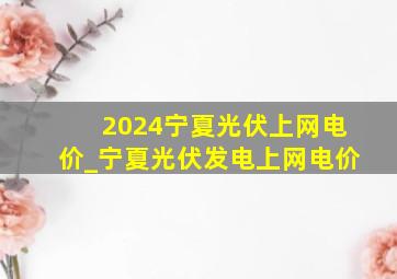 2024宁夏光伏上网电价_宁夏光伏发电上网电价