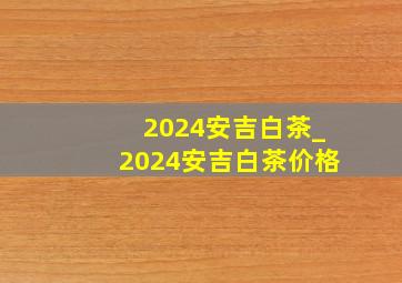 2024安吉白茶_2024安吉白茶价格