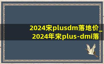 2024宋plusdm落地价_2024年宋plus-dmi落地价