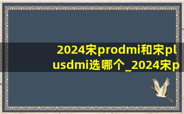 2024宋prodmi和宋plusdmi选哪个_2024宋prodmi和宋plusdmi什么区别