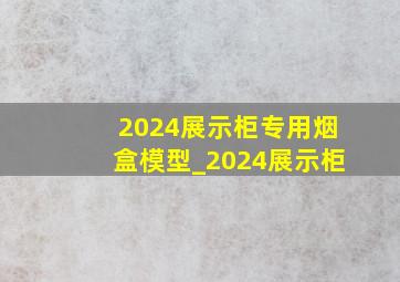 2024展示柜专用烟盒模型_2024展示柜