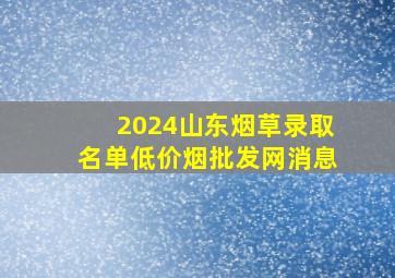 2024山东烟草录取名单(低价烟批发网)消息