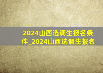 2024山西选调生报名条件_2024山西选调生报名