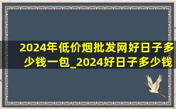 2024年(低价烟批发网)好日子多少钱一包_2024好日子多少钱一包