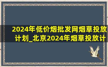 2024年(低价烟批发网)烟草投放计划_北京2024年烟草投放计划