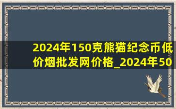 2024年150克熊猫纪念币(低价烟批发网)价格_2024年50克熊猫纪念币(低价烟批发网)价格