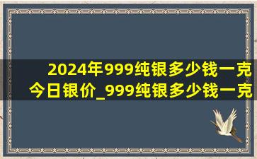 2024年999纯银多少钱一克今日银价_999纯银多少钱一克今日银价