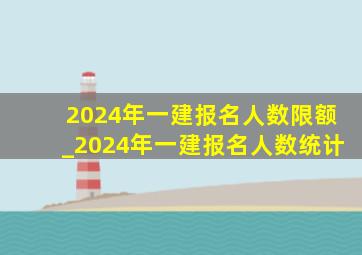 2024年一建报名人数限额_2024年一建报名人数统计