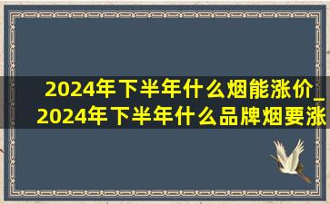 2024年下半年什么烟能涨价_2024年下半年什么品牌烟要涨价