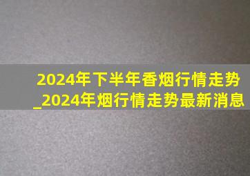 2024年下半年香烟行情走势_2024年烟行情走势最新消息