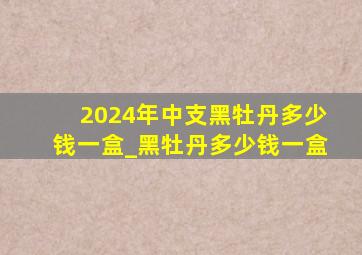 2024年中支黑牡丹多少钱一盒_黑牡丹多少钱一盒