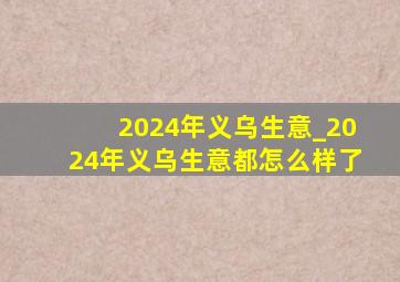 2024年义乌生意_2024年义乌生意都怎么样了