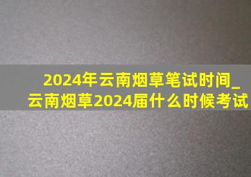 2024年云南烟草笔试时间_云南烟草2024届什么时候考试